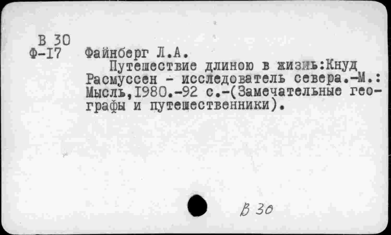 ﻿В 30
Ф-17 Файнберг Л.А.
Путешествие длиною в жизнь:Кнуд Расмуссен - исследователь севера.-М.: Мысль,1980.-92 с.-(Замечательные географы и путешественники).